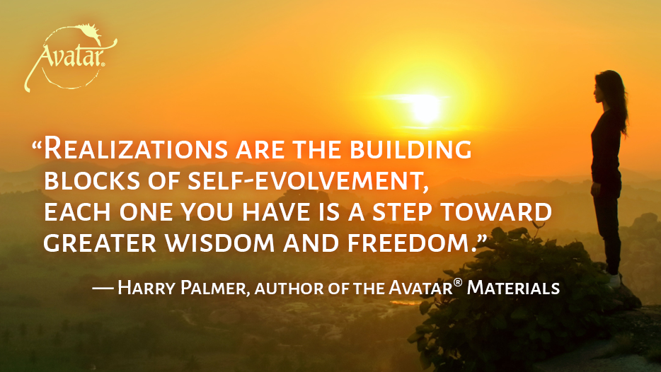 Realizations are the building blocks of self-evolvement, 
each one you have is a step toward greater wisdom and freedom. — Harry Palmer, author of the Avatar® Materials